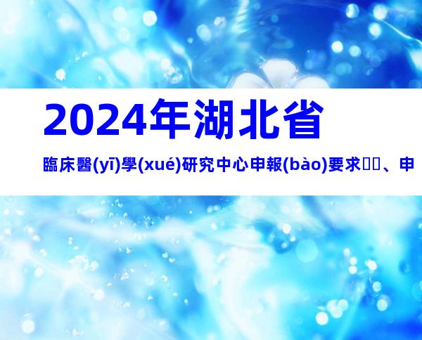 2024年湖北省臨床醫(yī)學(xué)研究中心申報(bào)要求、申報(bào)步驟梳理